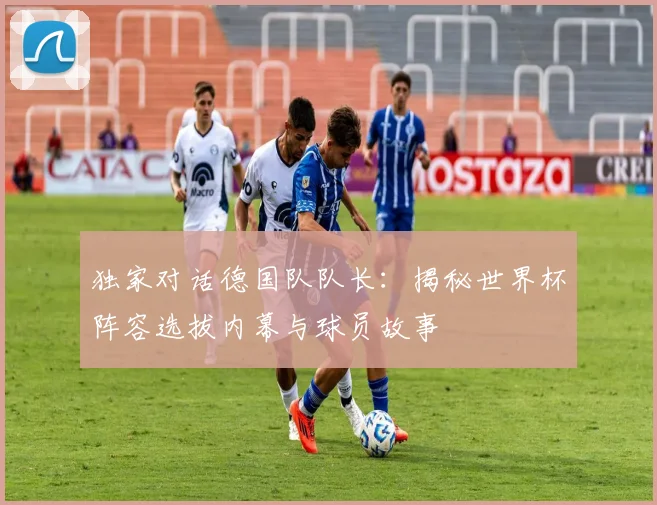 独家对话德国队队长：揭秘世界杯阵容选拔内幕与球员故事