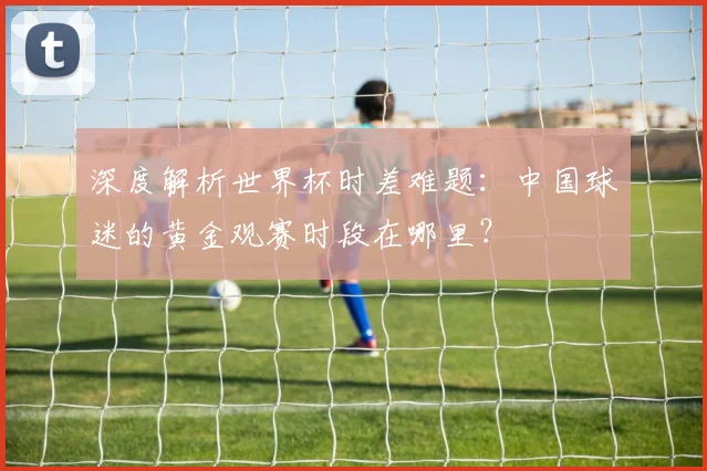 深度解析世界杯时差难题：中国球迷的黄金观赛时段在哪里？