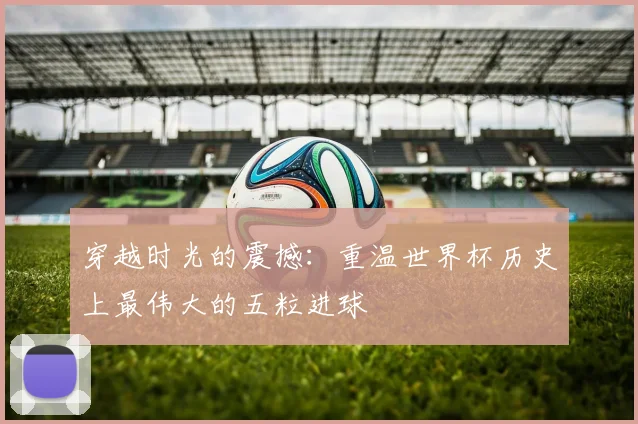 穿越时光的震撼：重温世界杯历史上最伟大的五粒进球