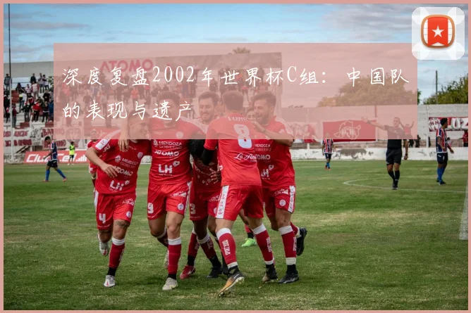 深度复盘2002年世界杯C组：中国队的表现与遗产