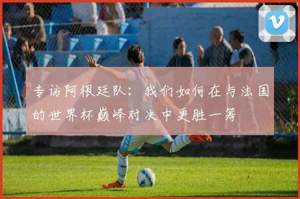 专访阿根廷队：我们如何在与法国的世界杯巅峰对决中更胜一筹