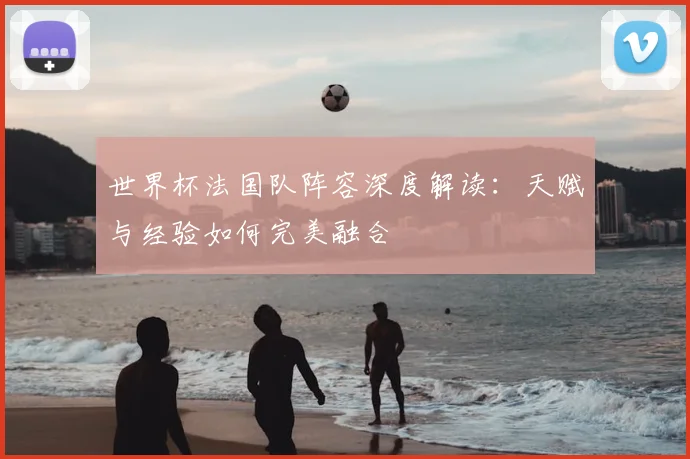 世界杯法国队阵容深度解读：天赋与经验如何完美融合