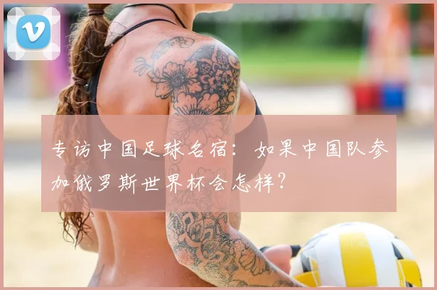专访中国足球名宿:如果中国队参加俄罗斯世界杯会怎样?