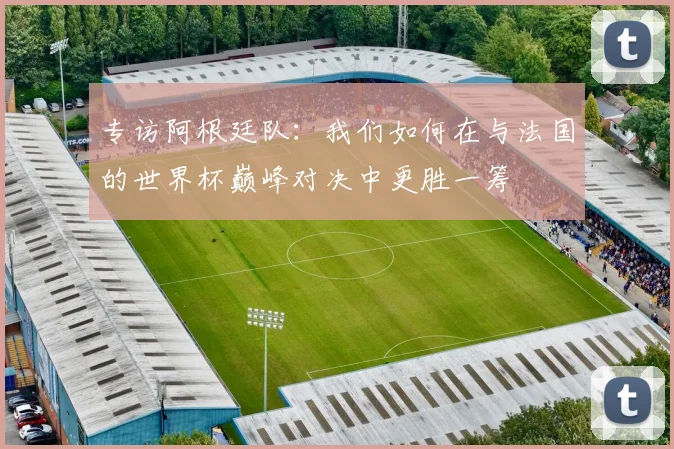 专访阿根廷队:我们如何在与法国的世界杯巅峰对决中更胜一筹