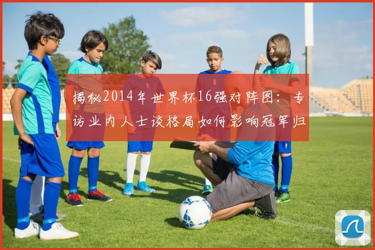 揭秘2014年世界杯16强对阵图:专访业内人士谈格局如何影响冠军归属