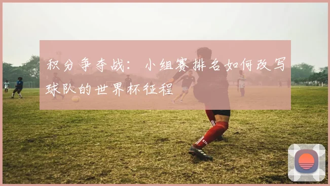 积分争夺战：小组赛排名如何改写球队的世界杯征程